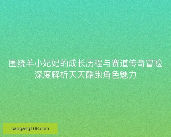 围绕羊小妃妃的成长历程与赛道传奇冒险深度解析天天酷跑角色魅力