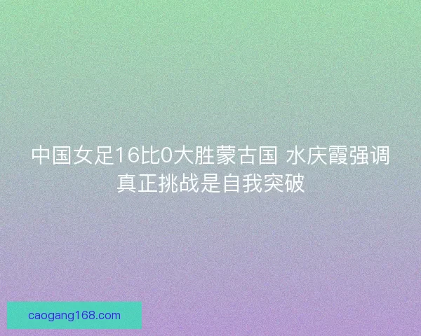 中国女足16比0大胜蒙古国 水庆霞强调真正挑战是自我突破