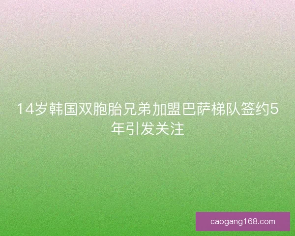 14岁韩国双胞胎兄弟加盟巴萨梯队签约5年引发关注