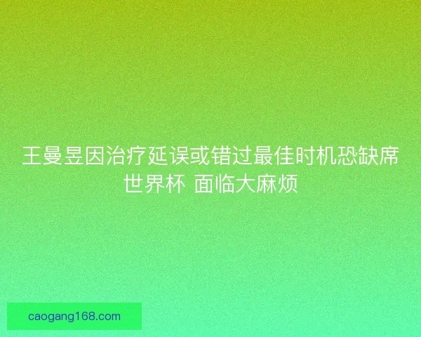 王曼昱因治疗延误或错过最佳时机恐缺席世界杯 面临大麻烦