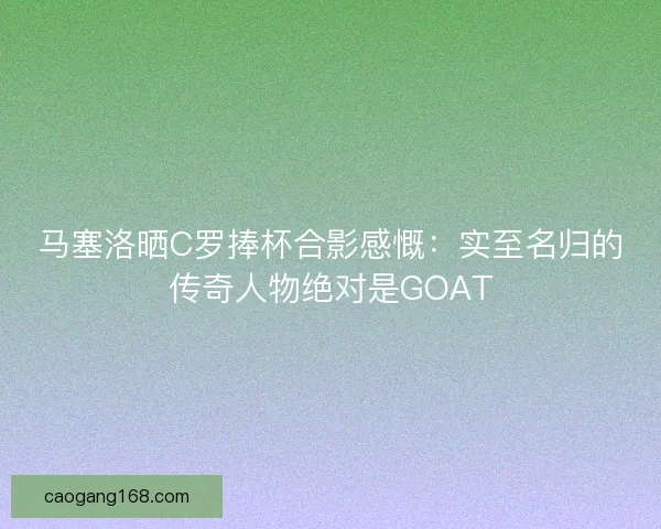 马塞洛晒C罗捧杯合影感慨：实至名归的传奇人物绝对是GOAT