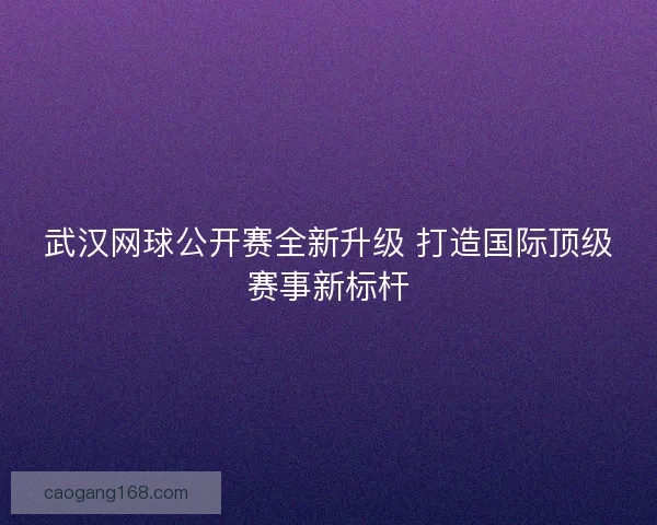 武汉网球公开赛全新升级 打造国际顶级赛事新标杆