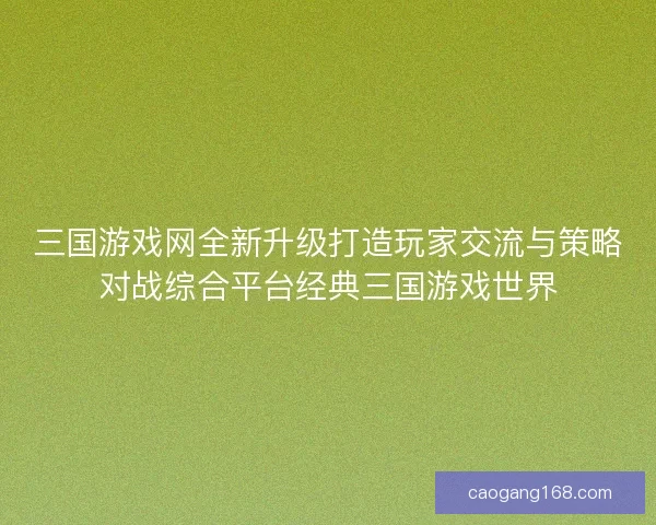 三国游戏网全新升级打造玩家交流与策略对战综合平台经典三国游戏世界