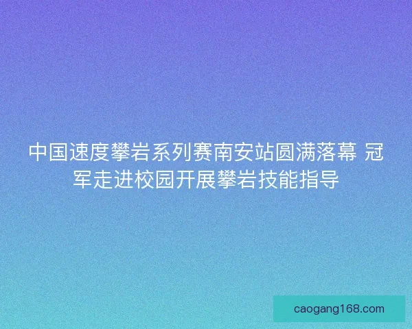 中国速度攀岩系列赛南安站圆满落幕 冠军走进校园开展攀岩技能指导