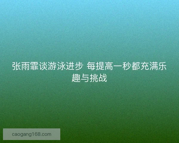 张雨霏谈游泳进步 每提高一秒都充满乐趣与挑战