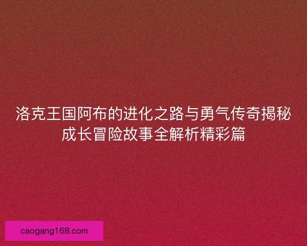 洛克王国阿布的进化之路与勇气传奇揭秘成长冒险故事全解析精彩篇 洛克王国阿布的进化之路与勇气传奇揭秘成长冒险故事全解析精彩篇