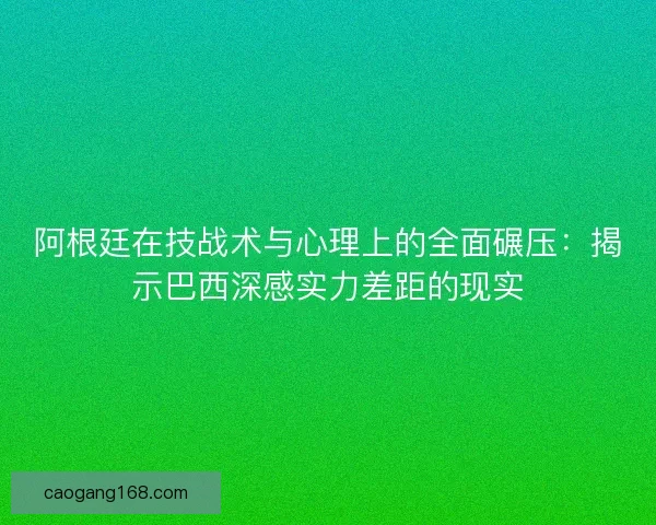 阿根廷在技战术与心理上的全面碾压：揭示巴西深感实力差距的现实