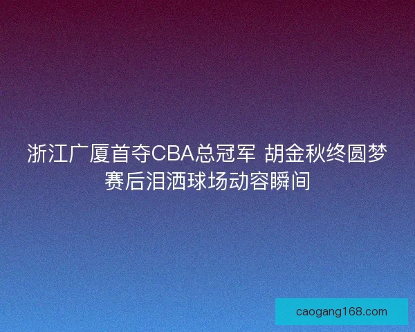 浙江广厦首夺CBA总冠军 胡金秋终圆梦赛后泪洒球场动容瞬间