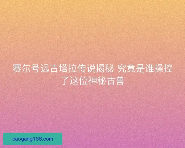 赛尔号远古塔拉传说揭秘 究竟是谁操控了这位神秘古兽