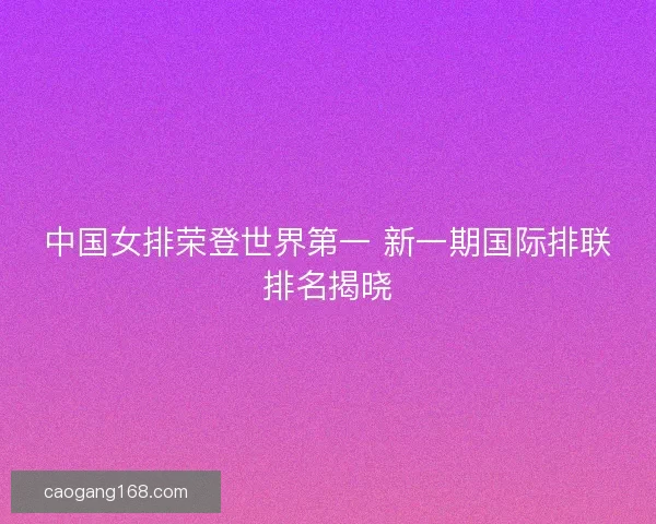 中国女排荣登世界第一 新一期国际排联排名揭晓 中国女排荣登世界第一 新一期国际排联排名揭晓