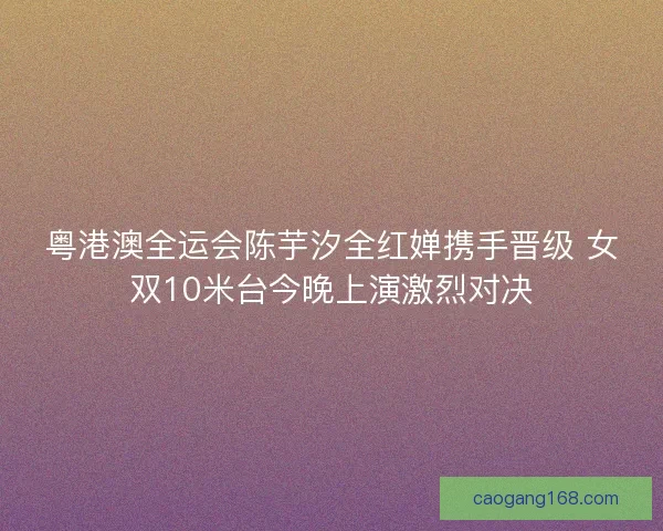 粤港澳全运会陈芋汐全红婵携手晋级 女双10米台今晚上演激烈对决