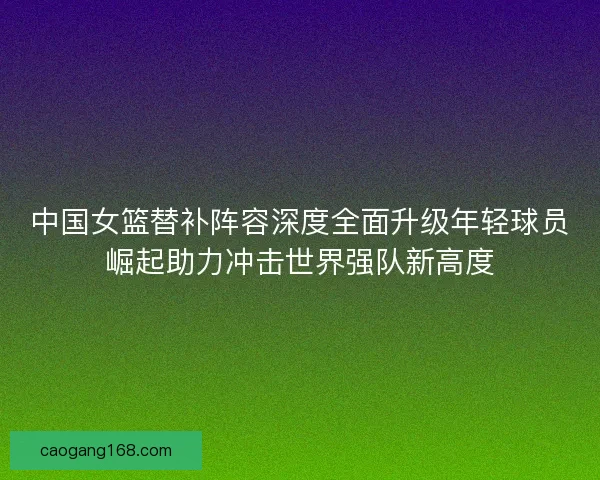 中国女篮替补阵容深度全面升级年轻球员崛起助力冲击世界强队新高度