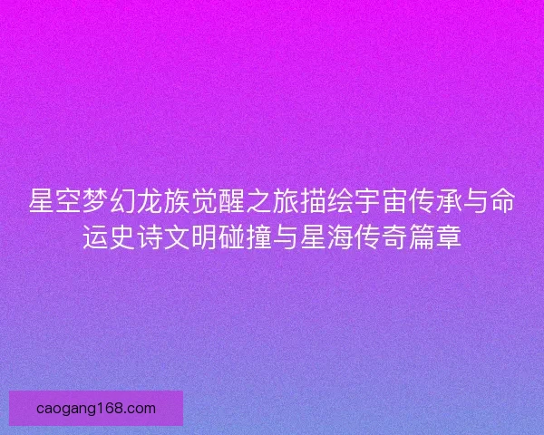 星空梦幻龙族觉醒之旅描绘宇宙传承与命运史诗文明碰撞与星海传奇篇章