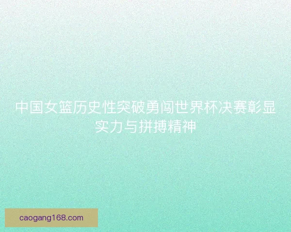 中国女篮历史性突破勇闯世界杯决赛彰显实力与拼搏精神