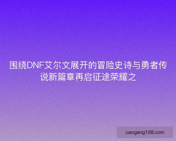 围绕DNF艾尔文展开的冒险史诗与勇者传说新篇章再启征途荣耀之