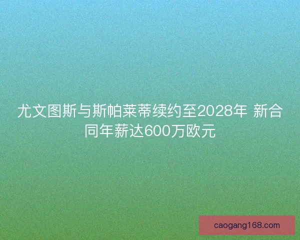 尤文图斯与斯帕莱蒂续约至2028年 新合同年薪达600万欧元