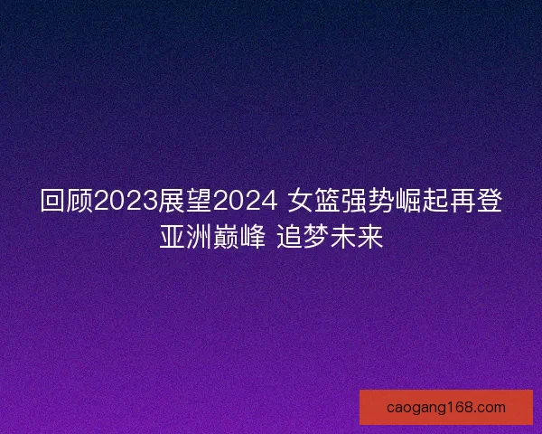 回顾2023展望2024 女篮强势崛起再登亚洲巅峰 追梦未来