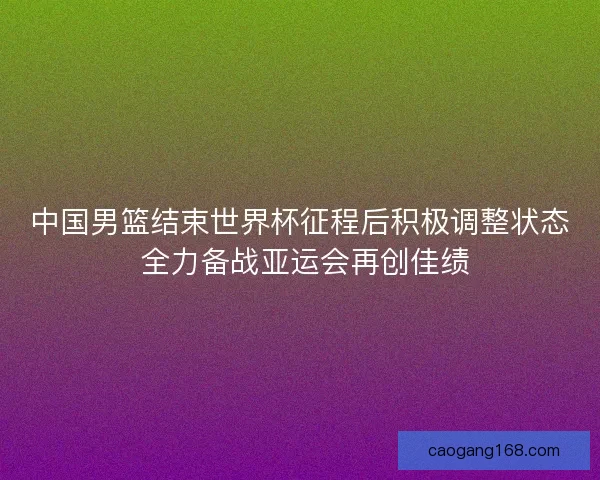 中国男篮结束世界杯征程后积极调整状态 全力备战亚运会再创佳绩