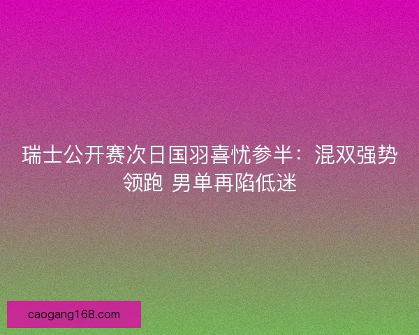 瑞士公开赛次日国羽喜忧参半：混双强势领跑 男单再陷低迷